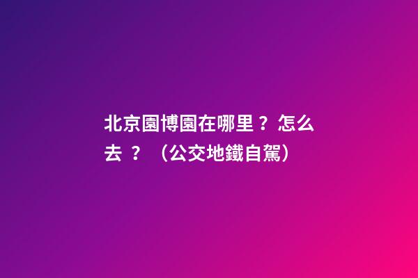 北京園博園在哪里？怎么去？（公交+地鐵+自駕）